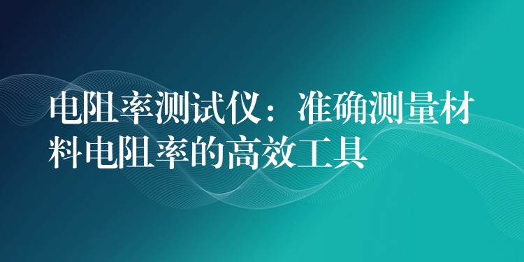 电阻率测试仪：准确测量材料电阻率的高效工具