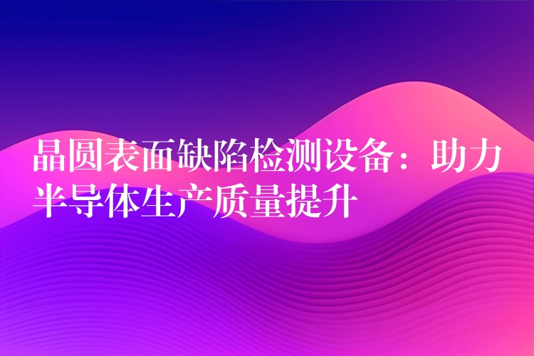 晶圆表面缺陷检测设备:助力半导体生产质量提升