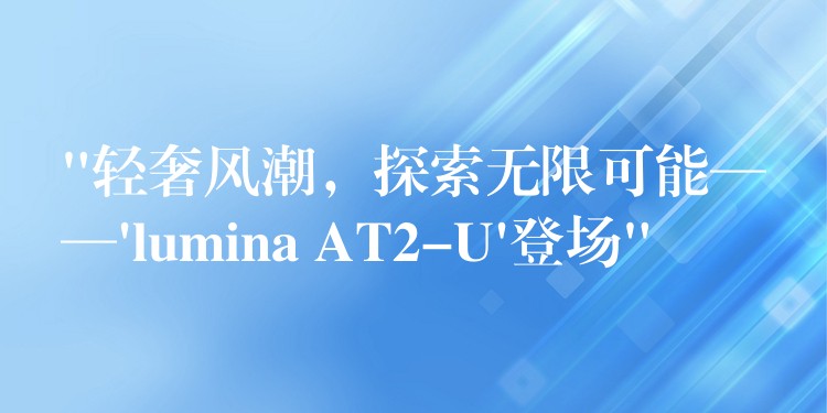 “轻奢风潮,探索无限可能——’lumina AT2-U’登场”