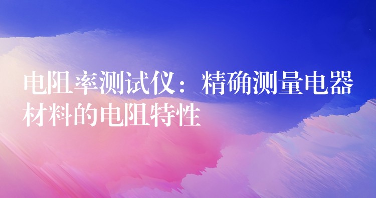 电阻率测试仪：精确测量电器材料的电阻特性