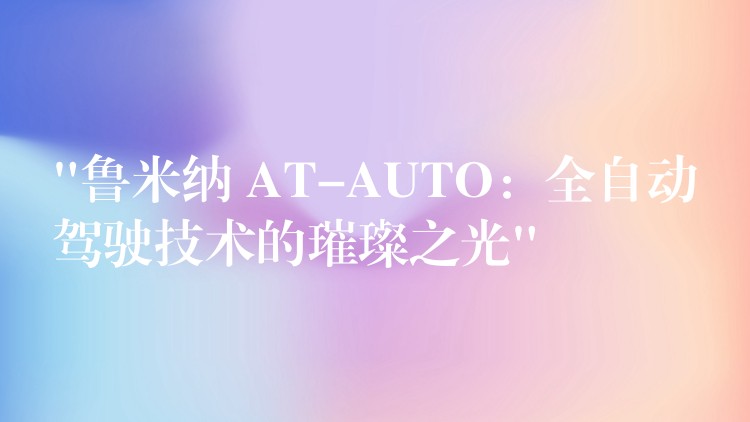 “鲁米纳 AT-AUTO:全自动驾驶技术的璀璨之光”