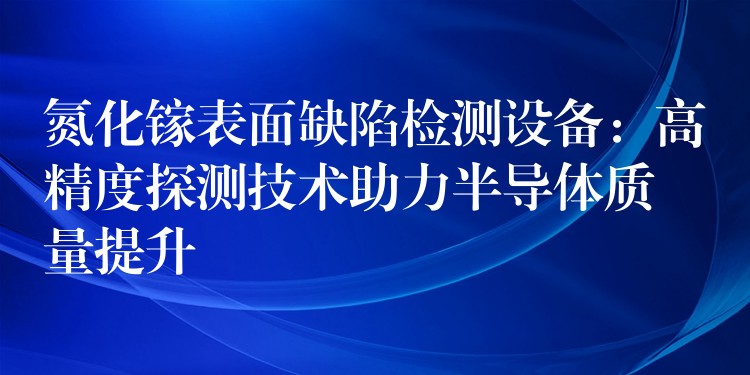 氮化镓表面缺陷检测设备：高精度探测技术助力半导体质量提升