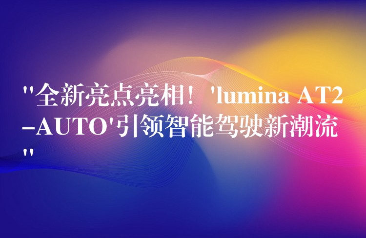 “全新亮点亮相！’lumina AT2-AUTO’引领智能驾驶新潮流”