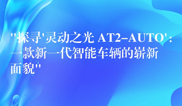 “探寻’灵动之光 AT2-AUTO’：一款新一代智能车辆的崭新面貌”