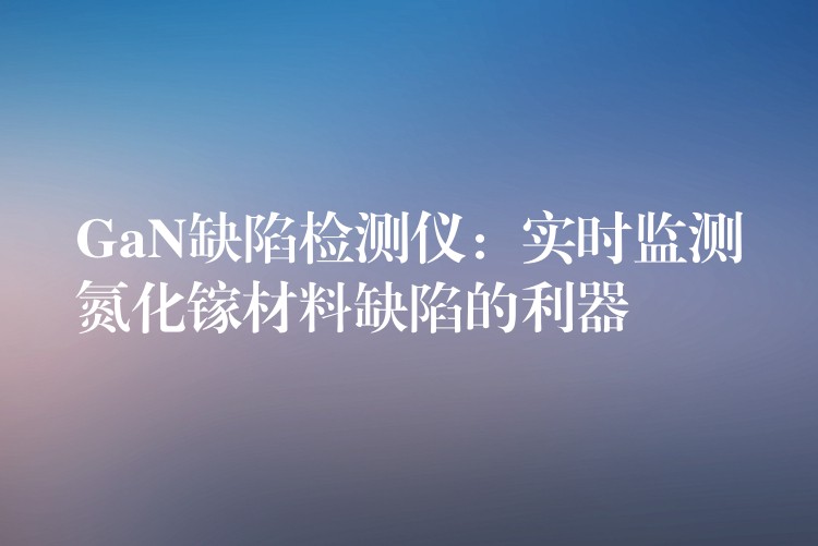 GaN缺陷检测仪：实时监测氮化镓材料缺陷的利器