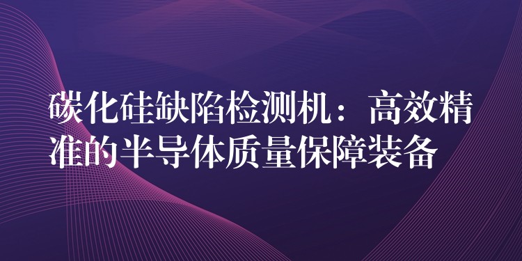碳化硅缺陷检测机：高效精准的半导体质量保障装备