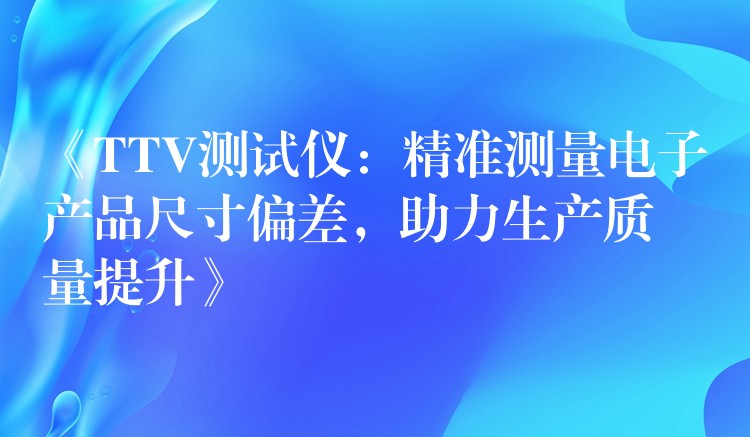 《TTV测试仪:精准测量电子产品尺寸偏差,助力生产质量提升》