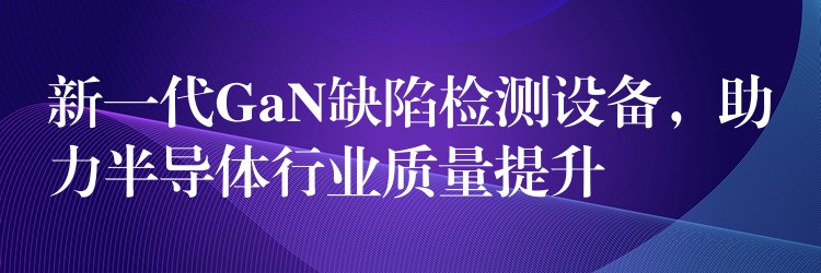 新一代GaN缺陷检测设备，助力半导体行业质量提升