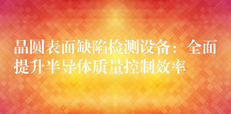 晶圆表面缺陷检测设备:全面提升半导体质量控制效率