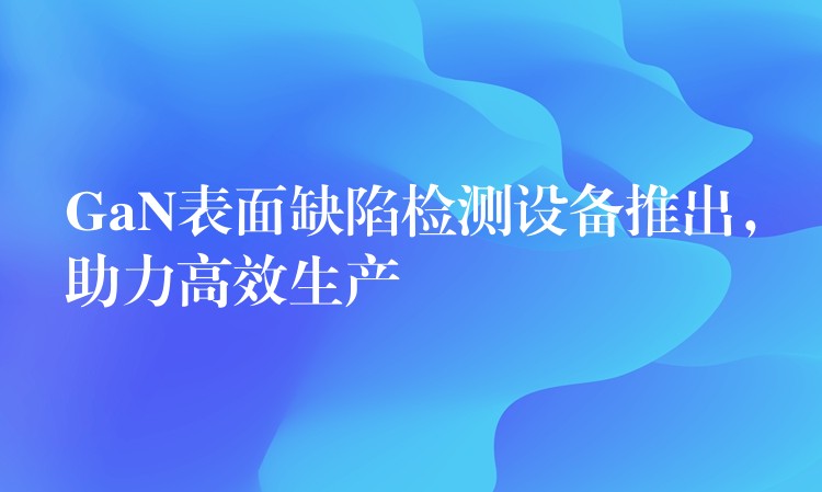 GaN表面缺陷检测设备推出，助力高效生产
