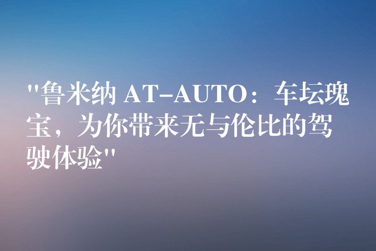 “鲁米纳 AT-AUTO：车坛瑰宝，为你带来无与伦比的驾驶体验”