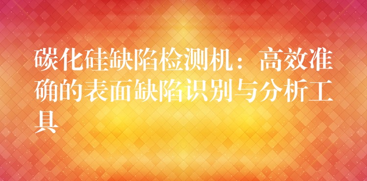 碳化硅缺陷检测机:高效准确的表面缺陷识别与分析工具