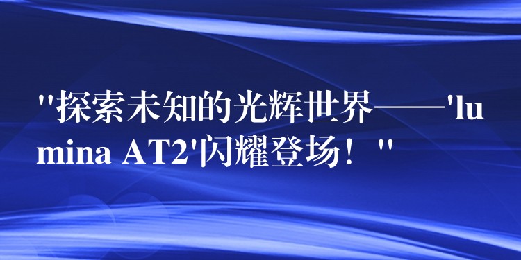 “探索未知的光辉世界——’lumina AT2’闪耀登场！”