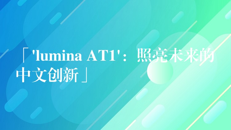 「’lumina AT1’：照亮未来的中文创新」