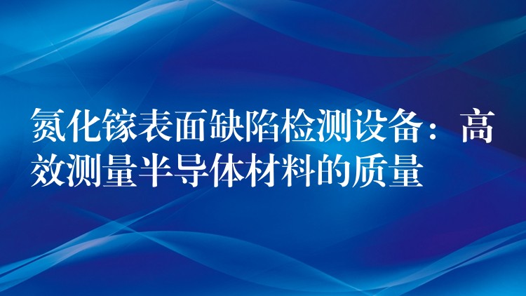 氮化镓表面缺陷检测设备：高效测量半导体材料的质量