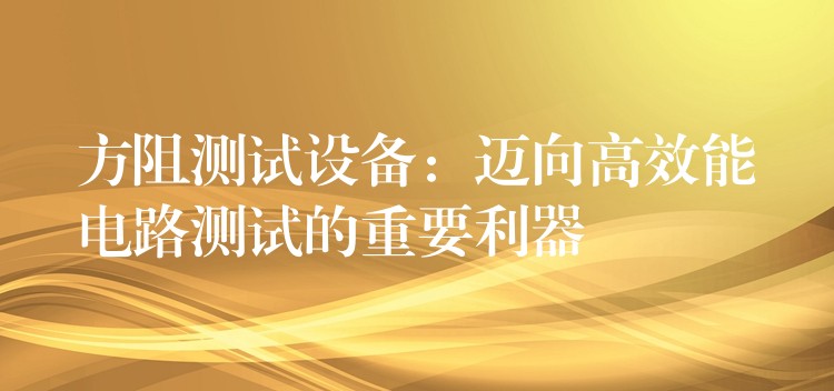 方阻测试设备:迈向高效能电路测试的重要利器