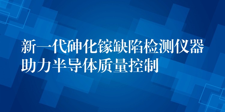 新一代砷化镓缺陷检测仪器助力半导体质量控制