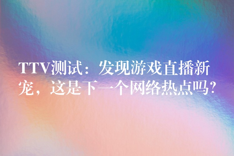 TTV测试:发现游戏直播新宠,这是下一个网络热点吗?