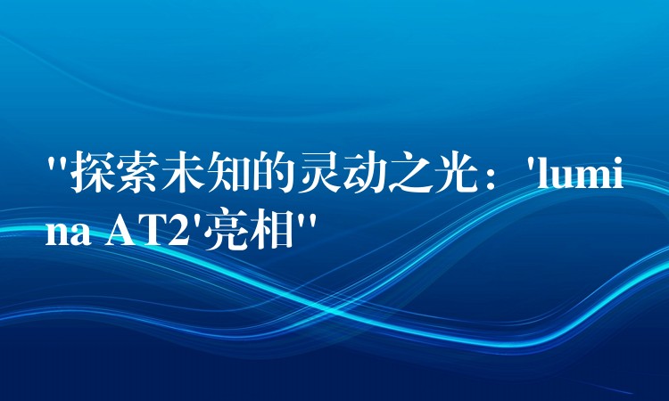 “探索未知的灵动之光：’lumina AT2’亮相”