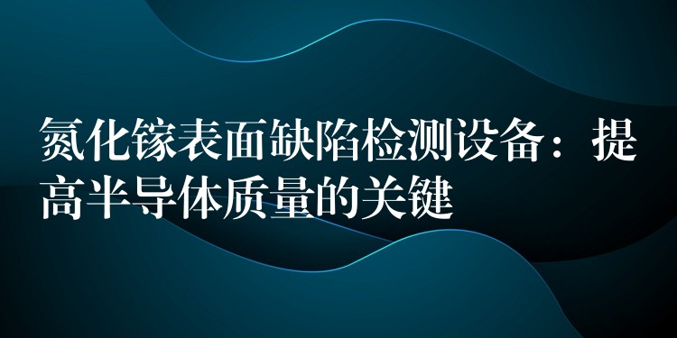 氮化镓表面缺陷检测设备：提高半导体质量的关键