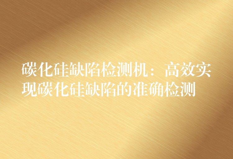 碳化硅缺陷检测机：高效实现碳化硅缺陷的准确检测