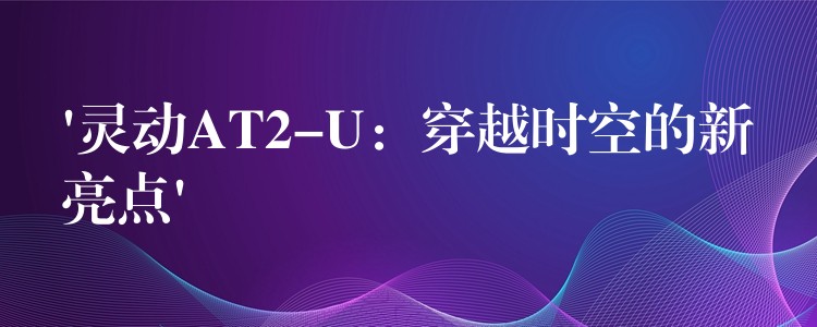 ‘灵动AT2-U:穿越时空的新亮点’