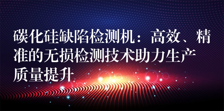 碳化硅缺陷检测机:高效、精准的无损检测技术助力生产质量提升