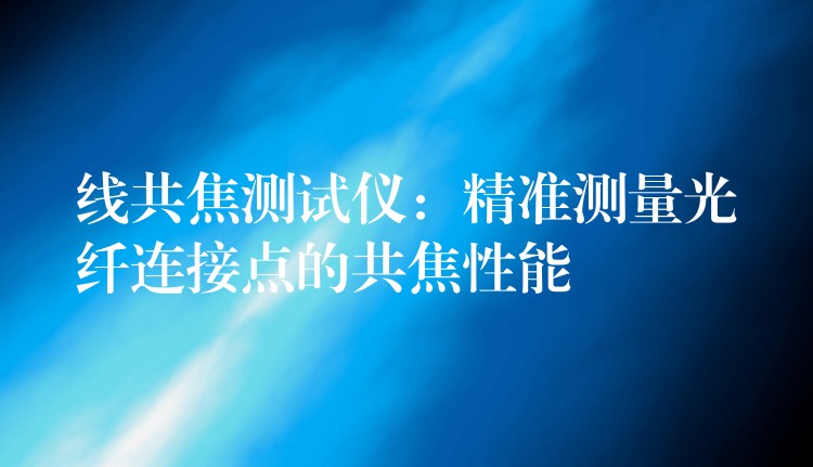 线共焦测试仪：精准测量光纤连接点的共焦性能