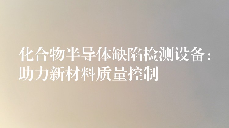 化合物半导体缺陷检测设备：助力新材料质量控制
