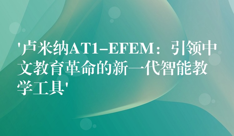 ‘卢米纳AT1-EFEM：引领中文教育革命的新一代智能教学工具’
