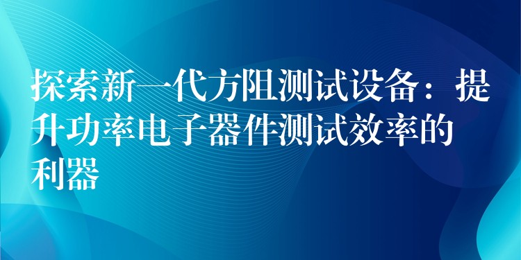 探索新一代方阻测试设备：提升功率电子器件测试效率的利器