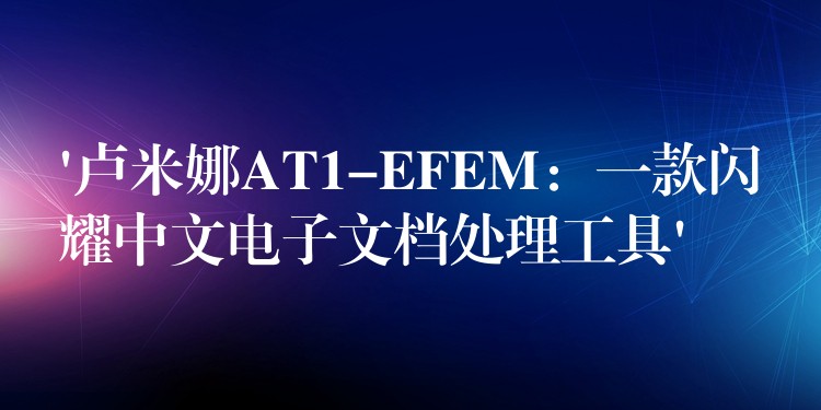 ‘卢米娜AT1-EFEM：一款闪耀中文电子文档处理工具’