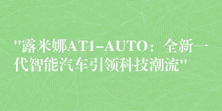 “露米娜AT1-AUTO：全新一代智能汽车引领科技潮流”
