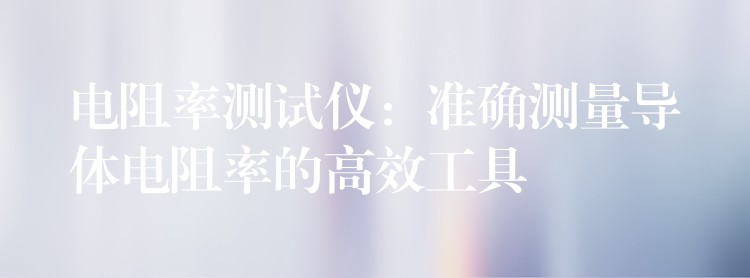 电阻率测试仪：准确测量导体电阻率的高效工具