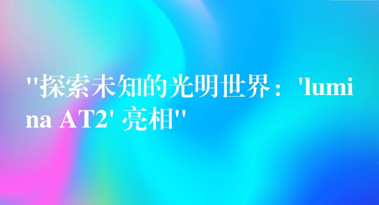 “探索未知的光明世界:’lumina AT2′ 亮相”