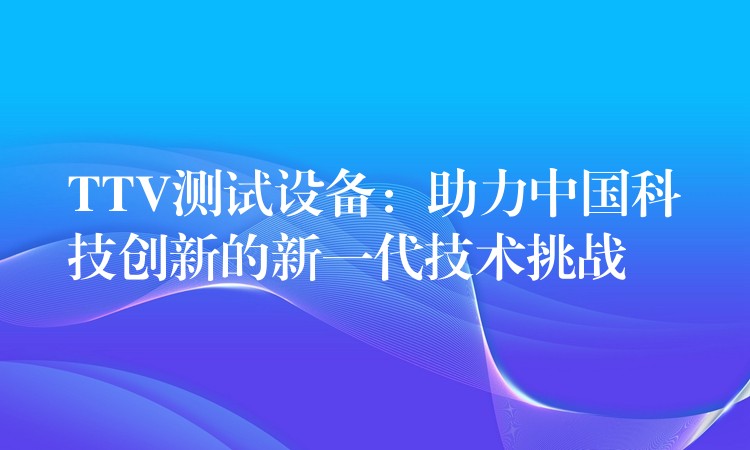 TTV测试设备:助力中国科技创新的新一代技术挑战