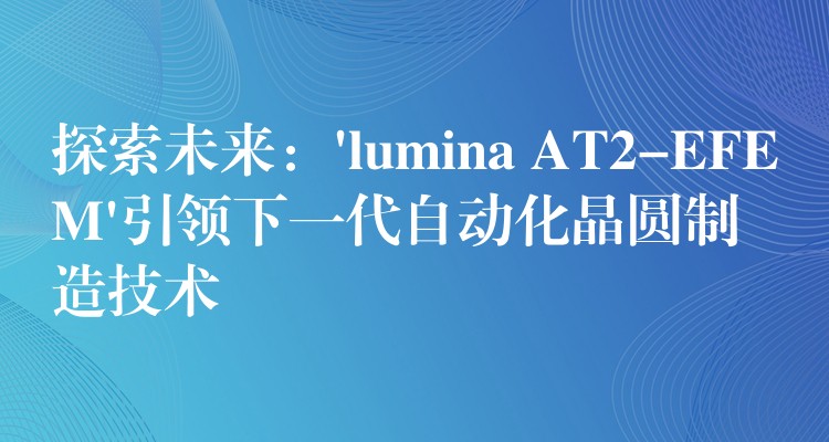 探索未来:’lumina AT2-EFEM’引领下一代自动化晶圆制造技术