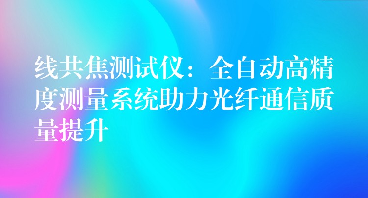 线共焦测试仪：全自动高精度测量系统助力光纤通信质量提升