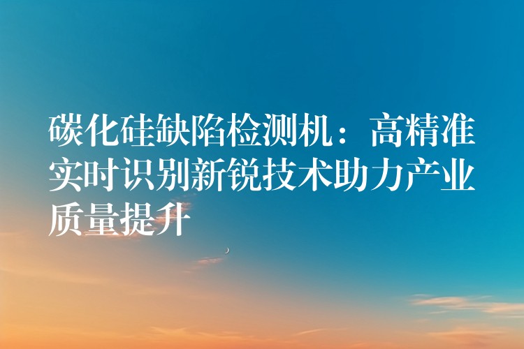 碳化硅缺陷检测机：高精准实时识别新锐技术助力产业质量提升