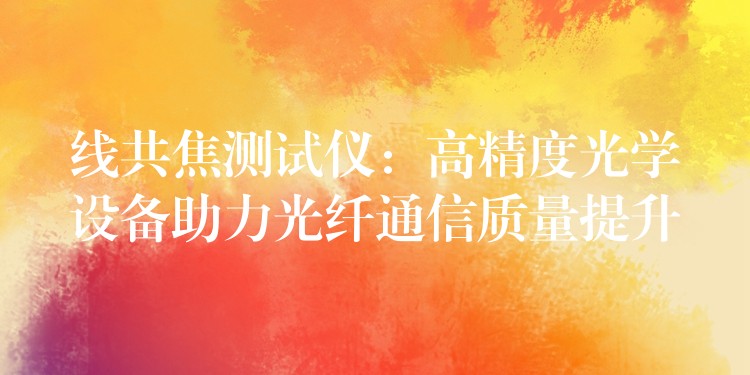 线共焦测试仪：高精度光学设备助力光纤通信质量提升