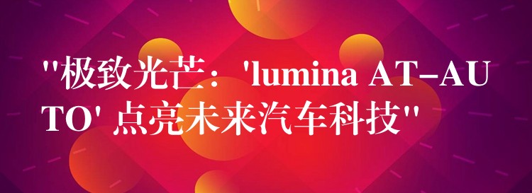 “极致光芒：’lumina AT-AUTO’ 点亮未来汽车科技”
