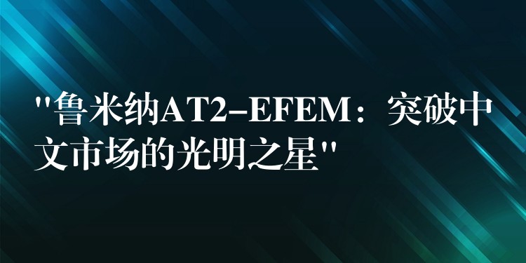 “鲁米纳AT2-EFEM:突破中文市场的光明之星”