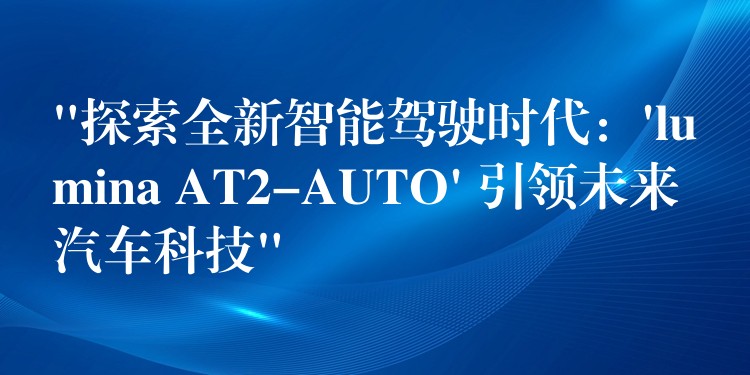 “探索全新智能驾驶时代：’lumina AT2-AUTO’ 引领未来汽车科技”