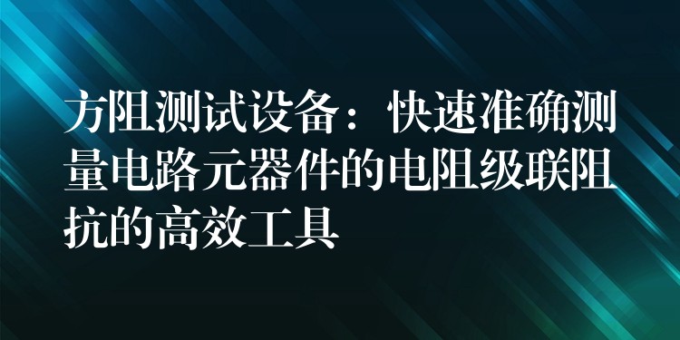 方阻测试设备：快速准确测量电路元器件的电阻级联阻抗的高效工具
