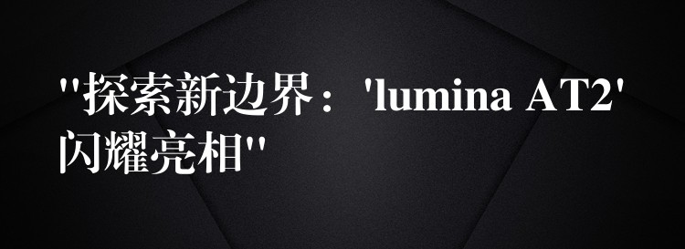 “探索新边界:’lumina AT2’闪耀亮相”