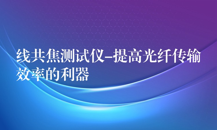 线共焦测试仪-提高光纤传输效率的利器