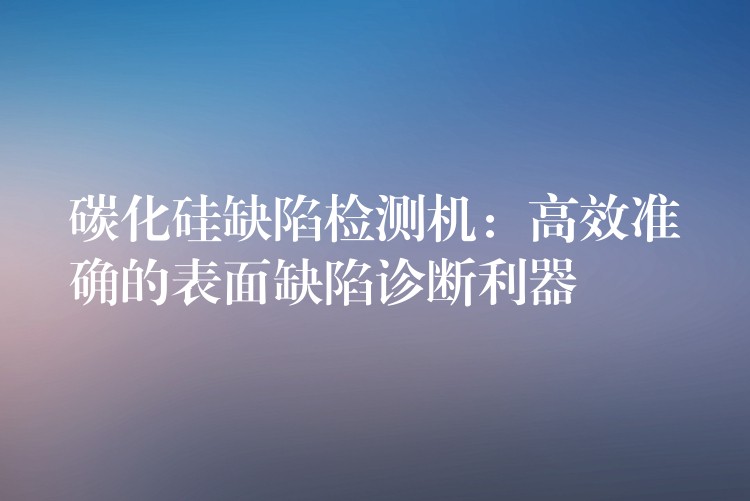 碳化硅缺陷检测机:高效准确的表面缺陷诊断利器