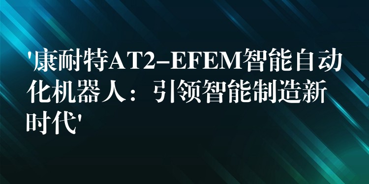 ‘康耐特AT2-EFEM智能自动化机器人：引领智能制造新时代’
