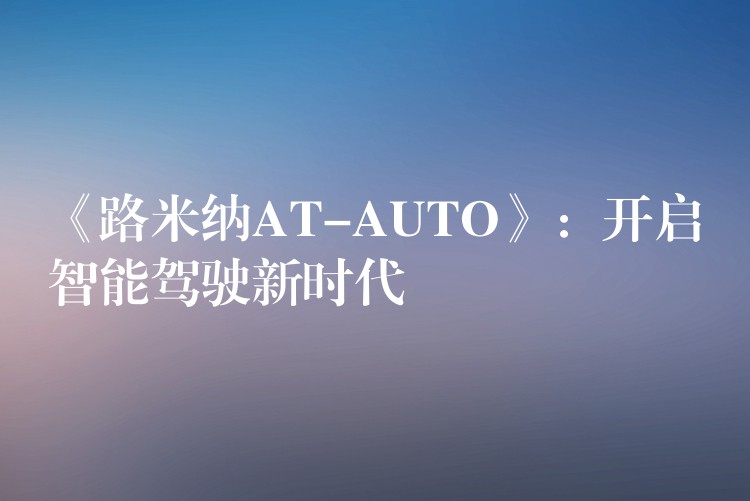 《路米纳AT-AUTO》：开启智能驾驶新时代