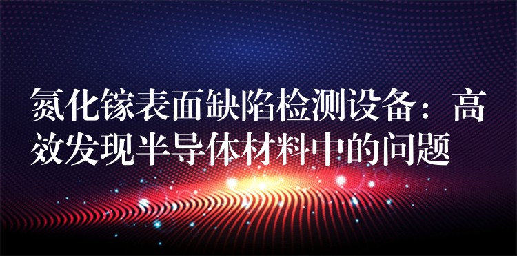 氮化镓表面缺陷检测设备：高效发现半导体材料中的问题